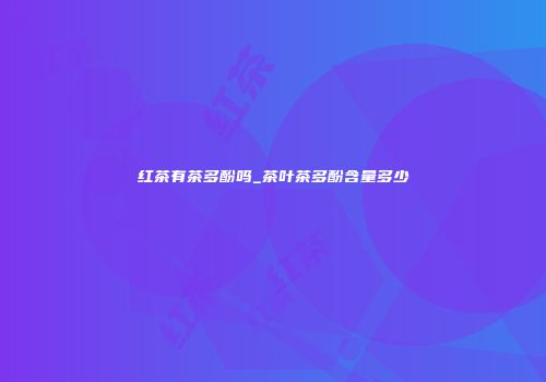 红茶有茶多酚吗_茶叶茶多酚含量多少