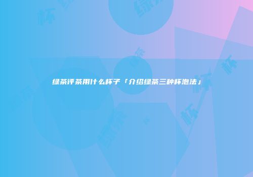 绿茶评茶用什么杯子「介绍绿茶三种杯泡法」