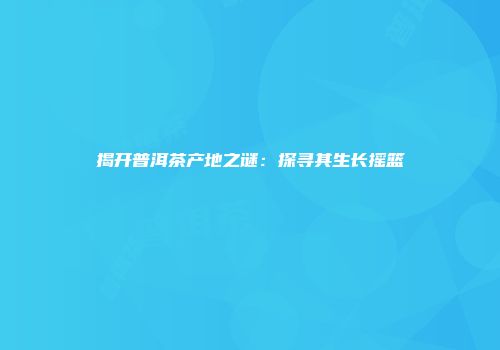 揭开普洱茶产地之谜：探寻其生长摇篮