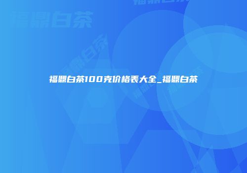 福鼎白茶100克价格表大全_福鼎白茶