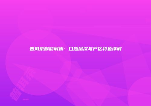 普洱茶喉韵解析：口感层次与产区特色详解