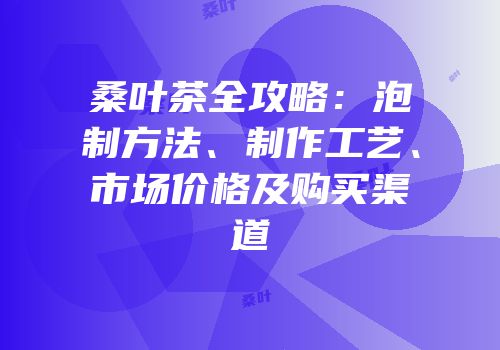 桑叶茶全攻略：泡制方法、制作工艺、市场价格及购买渠道
