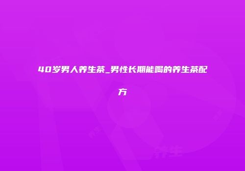 40岁男人养生茶_男性长期能喝的养生茶配方