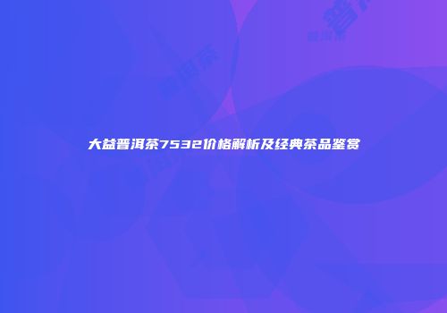 大益普洱茶7532价格解析及经典茶品鉴赏