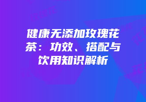 健康无添加玫瑰花茶：功效、搭配与饮用知识解析