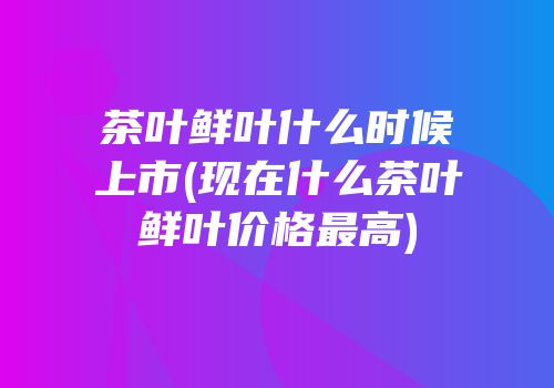 茶叶鲜叶什么时候上市(现在什么茶叶鲜叶价格最高)