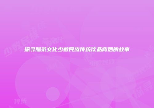 探寻腊茶文化少数民族传统饮品背后的故事