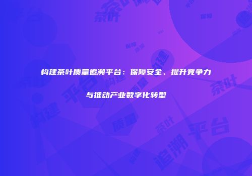 构建茶叶质量追溯平台：保障安全、提升竞争力与推动产业数字化转型