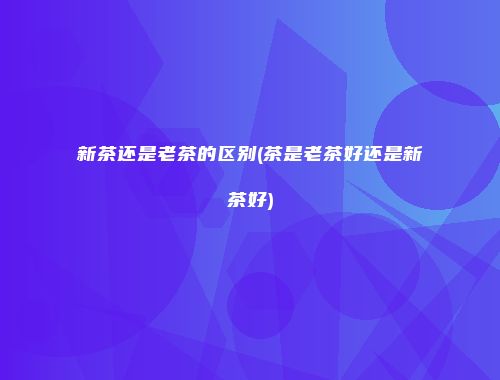 新茶还是老茶的区别(茶是老茶好还是新茶好)