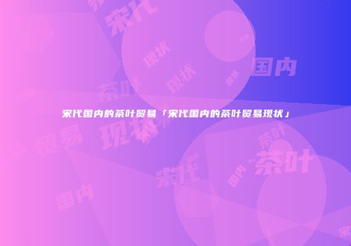 宋代国内的茶叶贸易「宋代国内的茶叶贸易现状」
