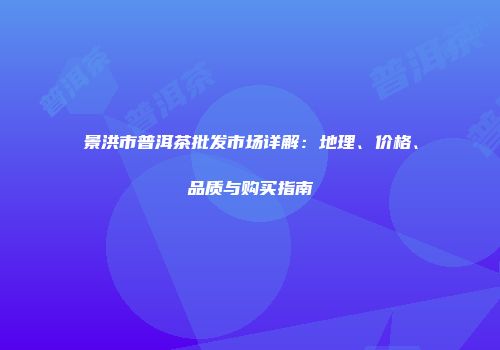 景洪市普洱茶批发市场详解：地理、价格、品质与购买指南
