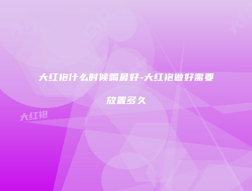 大红袍什么时候喝最好-大红袍做好需要放置多久