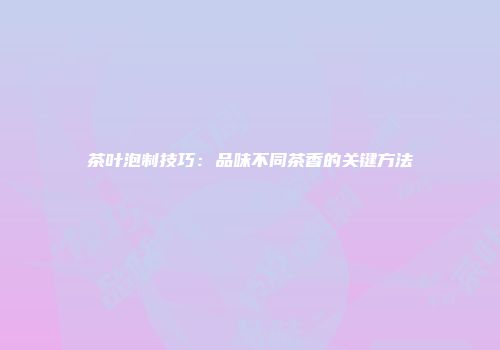 茶叶泡制技巧：品味不同茶香的关键方法