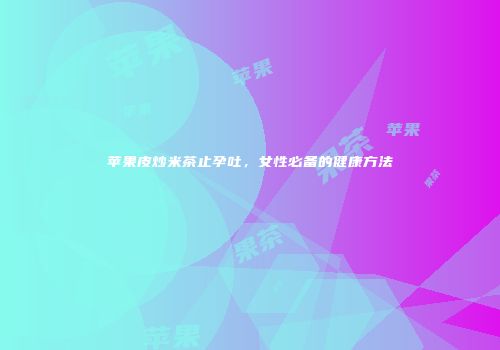 苹果皮炒米茶止孕吐，女性必备的健康方法