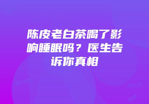 陈皮老白茶喝了影响睡眠吗？医生告诉你真相