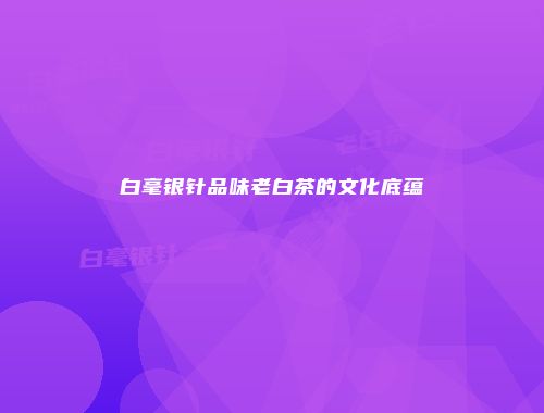 白毫银针品味老白茶的文化底蕴