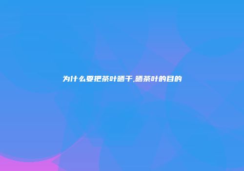为什么要把茶叶晒干,晒茶叶的目的