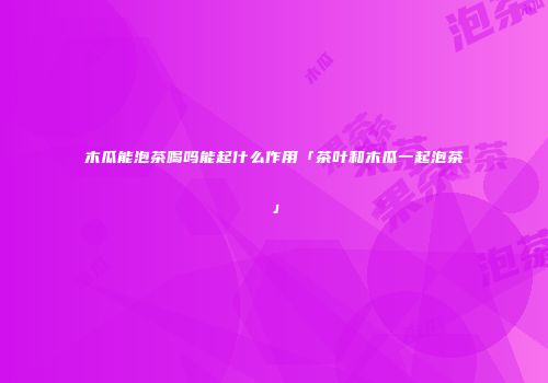 木瓜能泡茶喝吗能起什么作用「茶叶和木瓜一起泡茶」
