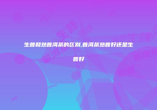 生普和熟普洱茶的区别,普洱茶熟普好还是生普好