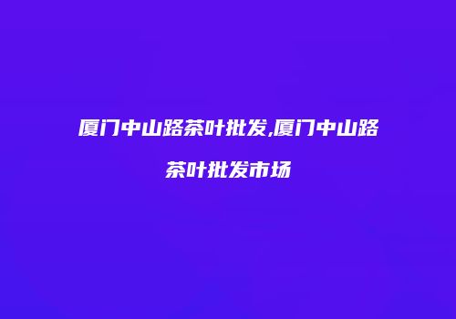 厦门中山路茶叶批发,厦门中山路茶叶批发市场