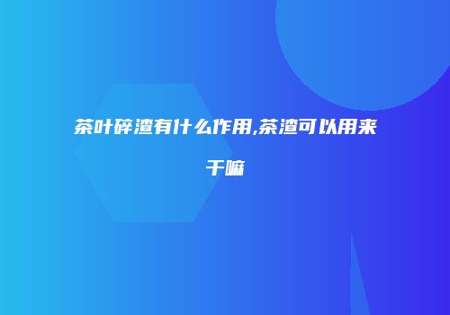 茶叶碎渣有什么作用,茶渣可以用来干嘛