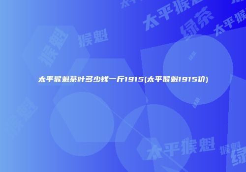 太平猴魁茶叶多少钱一斤1915(太平猴魁1915价)