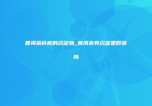 普洱茶杯底的沉淀物_普洱茶有沉淀是假茶吗