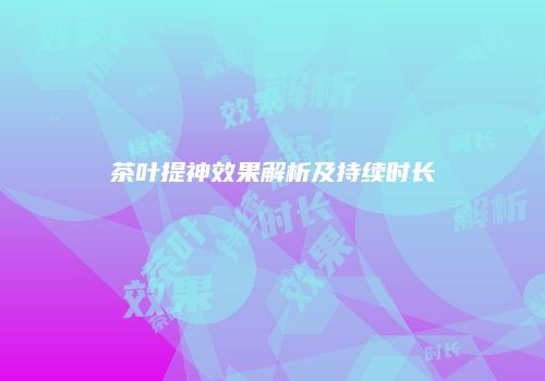 茶叶提神效果解析及持续时长