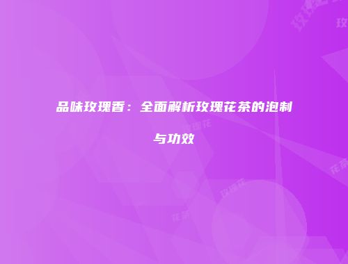 品味玫瑰香：全面解析玫瑰花茶的泡制与功效
