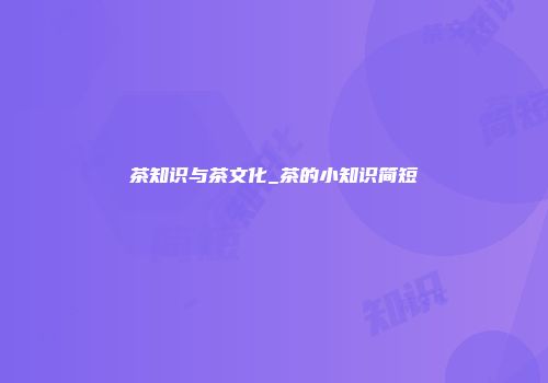茶知识与茶文化_茶的小知识简短