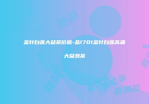 金针白莲大益茶价格-品1701金针白莲高端大益熟茶