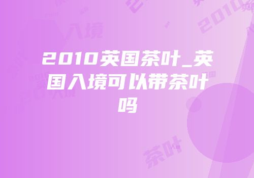 2010英国茶叶_英国入境可以带茶叶吗