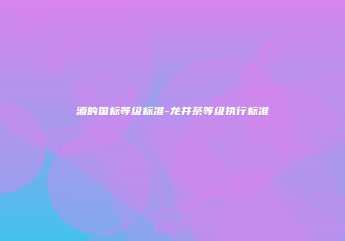 酒的国标等级标准-龙井茶等级执行标准