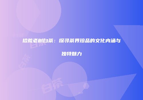 拾荒老树白茶：探寻茶界珍品的文化内涵与独特魅力