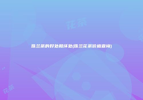 珠兰茶的好处和坏处(珠兰花茶价格查询)