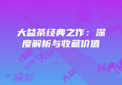 大益茶经典之作：深度解析与收藏价值