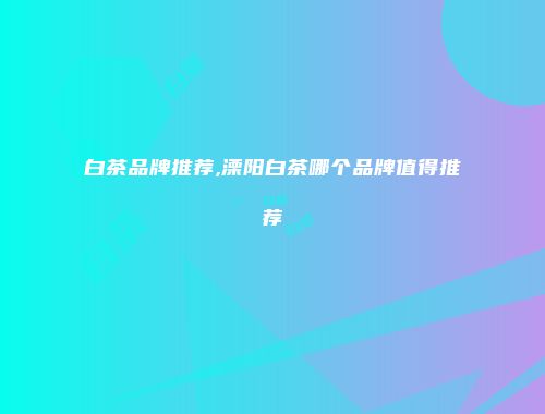 白茶品牌推荐,溧阳白茶哪个品牌值得推荐