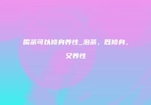 喝茶可以修身养性_泡茶，既修身，又养性
