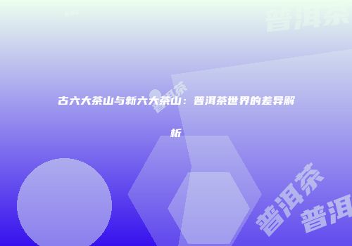 古六大茶山与新六大茶山：普洱茶世界的差异解析