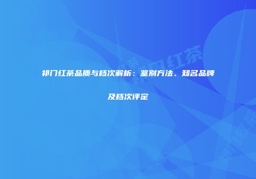 祁门红茶品质与档次解析：鉴别方法、知名品牌及档次评定