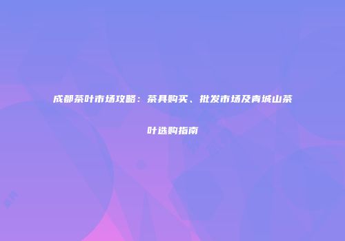 成都茶叶市场攻略：茶具购买、批发市场及青城山茶叶选购指南