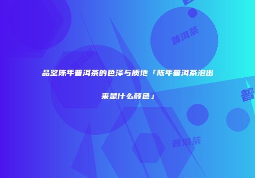 品鉴陈年普洱茶的色泽与质地「陈年普洱茶泡出来是什么颜色」