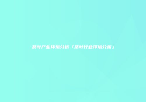 茶叶产业环境分析「茶叶行业环境分析」