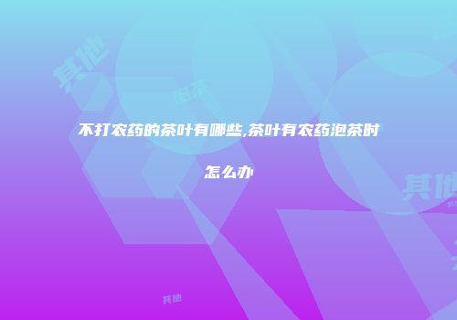 不打农药的茶叶有哪些,茶叶有农药泡茶时怎么办