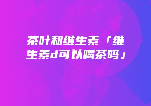 茶叶和维生素「维生素d可以喝茶吗」