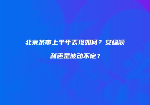 北京茶市上半年表现如何？安稳顺利还是波动不定？