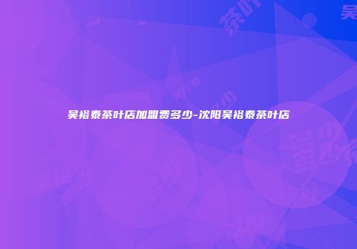 吴裕泰茶叶店加盟费多少-沈阳吴裕泰茶叶店