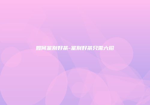 如何鉴别好茶-鉴别好茶只需六招