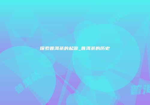 探索普洱茶的起源_普洱茶的历史