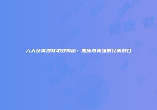 六大茶类独特功效揭秘：健康与美味的完美融合